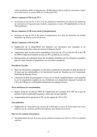 27
valeur immobilière faible ne dépassant pas 140.000 dirhams dans le cadre de conventions à signer
avec l’Etat entre le 1er janvier 2008 et le 31 décembre 2012.
Mesure commune à l’IS et à la TVA
 Exonération au titre de l’IS et de la TVA des promoteurs immobiliers qui réalisent des opérations
de construction de logements pour étudiants comprenant au moins 250 appartements au lieu de
500 actuellement.
Mesure commune à l’IR et aux droits d’enregistrement
 Institution au titre de l’IR et des droits d’enregistrement d’un délai de déclaration des profits
immobiliers de 30 jours au lieu de 60 jours.
Mesure commune à l’IS et à l’IR
 Suppression de la déductibilité des dotations aux provisions non courantes et de
l’exonération des plus-values de cession d’éléments d’actif.
 Application, pour les promoteurs immobiliers, d’un taux de 15% au titre de l’IS et de l’IR
en 2008 et imposition normale au taux de 30% au-delà de cet exercice.
 Harmonisation du traitement fiscal des dividendes distribués par les entreprises installées
dans les zones franches d’exportation avec les autres entreprises.
Procédures Fiscales
 Rejet des documents comptables ou des pièces justificatives présentés au delà du délai de
30 jours par les contribuables à la Commission Locale de Taxation ou à la Commission
Nationale de Recours Fiscal.
 Limitation du délai de prescription à 10 ans sur les droits complémentaires, sur la pénalité
et sur les majorations exigibles en cas d’infraction aux dispositions régissant l’assiette de
l’IS et de l’IR par les contribuables bénéficiant d’avantages fiscaux.
Taxes intérieures de consommation
 Report, jusqu’au 1er janvier 2009, de l’application de la quotité de la TIC sur le gaz de
pétrole et autres hydrocarbures gazeux, autres que les gaz liquéfiés.
 Augmentation de la quotité de la TIC sur les cigares de 15% à 25%.
Taxe judiciaire
 Suppression de l’intervention des services de la DGI dans le circuit de recouvrement de la taxe
judiciaire que les secrétaires greffiers des tribunaux sont chargés de recouvrer.
Taxe sur les contrats d’assurances
 Arrondissement des taux de la taxe sur les contrats d’assurances de 3,45% et 13,81% au dixième
supérieur.
 