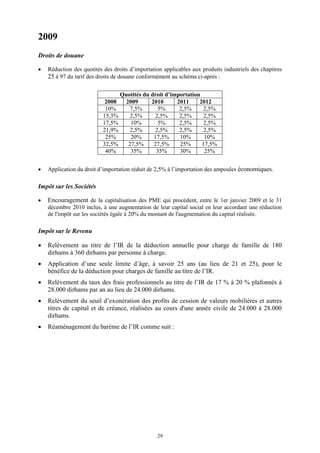 29
2009
Droits de douane
 Réduction des quotités des droits d’importation applicables aux produits industriels des chapitres
25 à 97 du tarif des droits de douane conformément au schéma ci-après :
Quotités du droit d’importation
2008 2009 2010 2011 2012
10% 7,5% 5% 2,5% 2,5%
15,3% 2,5% 2,5% 2,5% 2,5%
17,5% 10% 5% 2,5% 2,5%
21,9% 2,5% 2,5% 2,5% 2,5%
25% 20% 17,5% 10% 10%
32,5% 27,5% 27,5% 25% 17,5%
40% 35% 35% 30% 25%
 Application du droit d’importation réduit de 2,5% à l’importation des ampoules économiques.
Impôt sur les Sociétés
 Encouragement de la capitalisation des PME qui procèdent, entre le 1er janvier 2009 et le 31
décembre 2010 inclus, à une augmentation de leur capital social en leur accordant une réduction
de l'impôt sur les sociétés égale à 20% du montant de l'augmentation du capital réalisée.
Impôt sur le Revenu
 Relèvement au titre de l’IR de la déduction annuelle pour charge de famille de 180
dirhams à 360 dirhams par personne à charge.
 Application d’une seule limite d’âge, à savoir 25 ans (au lieu de 21 et 25), pour le
bénéfice de la déduction pour charges de famille au titre de l’IR.
 Relèvement du taux des frais professionnels au titre de l’IR de 17 % à 20 % plafonnés à
28.000 dirhams par an au lieu de 24.000 dirhams.
 Relèvement du seuil d’exonération des profits de cession de valeurs mobilières et autres
titres de capital et de créance, réalisées au cours d'une année civile de 24.000 à 28.000
dirhams.
 Réaménagement du barème de l’IR comme suit :
 