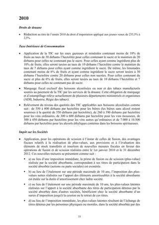 33
2010
Droits de douane
 Réduction au titre de l’année 2010 du droit d’importation appliqué aux jeunes veaux de 233,5% à
2,5%.
Taxe Intérieure de Consommation
 Application de la TIC sur les eaux gazeuses et minérales contenant moins de 10% de
fruits au taux de 30 dirhams l’hectolitre pour celles contenant le sucre et le maintien de 20
dirhams pour celles ne contenant pas le sucre. Pour celles ayant comme ingrédient plus de
10% de fruits, elles seront taxées au taux de 10 dirhams l’hectolitre contre le maintien du
taux de 7 dirhams pour celles ayant comme ingrédient le sucre. De même, les limonades
contenant moins de 6% de fruits et ayant comme ingrédient le sucre seront taxées à 30
dirhams l’hectolitre contre 20 dirhams pour celles non sucrées. Pour celles contenant du
sucre et plus de 6% de fruits, elles seront taxées au taux de 10 dirhams l’hectolitre et 7
dirhams pour celles ne contenant pas de sucre.
 Marquage fiscal exclusif des boissons alcoolisées ou non et des tabacs manufacturés
soumis au paiement de la TIC par les services de la douane. Cette obligation de marquage
et d’estampillage relève actuellement de plusieurs départements ministériels et organismes
(ADII, Industrie, Régie des tabacs).
 Relèvement du niveau des quotités des TIC applicables aux boissons alcoolisées comme
suit : de 550 à 800 dirhams par hectolitre pour les bières (les bières sans alcool restent
soumises à la quotité de 550 dirhams par hectolitre), de 260 à 390 dirhams par hectolitre
pour les vins ordinaires, de 300 à 600 dirhams par hectolitre pour les vins mousseux, de
300 à 450 dirhams par hectolitre pour les vins autres qu’ordinaires et de 7.000 à 10.500
dirhams par hectolitre pour les alcools éthyliques contenus dans les boissons spiritueuses.
Impôt sur les Sociétés
 Application, pour les opérations de scission à l’instar de celles de fusion, des avantages
fiscaux relatifs à la réalisation de plus-values, aux provisions et à l’évaluation des
éléments de stock transférés et insertion de nouvelles mesures fiscales en faveur des
opérations de fusion et de scission réalisées entre le 1er janvier 2010 et le 31 décembre
2012. Ces nouvelles mesures se présentent comme suit :
 a) au lieu d’une imposition immédiate, la prime de fusion ou de scission (plus-value)
réalisée par la société absorbante, correspondant à ses titres de participation dans la
société absorbée (actions ou parts sociales) est exonérée.
 b) au lieu de l’étalement sur une période maximale de 10 ans, l’imposition des plus-
values nettes réalisées sur l’apport des éléments amortissables à la société absorbante
est étalée sur la durée d’amortissement chez ladite société.
 c) au lieu de l’étalement sur une période maximale de 10 ans, les plus-values latentes
réalisées sur l’apport à la société absorbante des titres de participation détenus par la
société absorbée dans d'autres sociétés, bénéficient chez la société absorbante d’un
sursis d’imposition jusqu'à la cession ou le retrait de ces titres.
 d) au lieu de l’imposition immédiate, les plus-values latentes résultant de l’échange de
titres détenus par les personnes physiques ou morales, dans la société absorbée par des
 