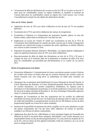 35
 Avancement du délai de déclaration des revenus au titre de l’IR au 1er mars au lieu du 31
mars pour les contribuables soumis au régime forfaitaire et simplifié et maintien de
l’ancien délai pour les contribuables soumis au régime réel. Cette mesure vise à éviter
l’encombrement constaté lors des dépôts des déclarations fiscales.
Taxe sur la Valeur Ajoutée
 Application du taux de 10% avec droit à déduction au lieu du taux de 7% aux produits
pétroliers.
 Exonération de la TVA sans droit à déduction des métaux de récupération.
 Exonération à l'intérieur et à l'importation des polymères liquides, pâteux ou sous des
formes solides, utilisés dans la rétention de l’eau dans les sols.
 Suppression au niveau de l’article 91 relatif aux exonérations au titre de la TVA de
l’exonération dont bénéficiaient les intérêts des prêts octroyés par le fonds d’équipement
communal aux collectivités locales et maintien des seules opérations et intérêts afférents
aux avances et prêts consentis à l’Etat.
 Imposition du produit financier alternatif « Mourabaha » au régime général s’appliquant à
toutes les opérations bancaires (taux de 10% avec droit à déduction).
 Raccourcissement du délai de dépôt des déclarations au titre de la TVA à 20 jours à
compter du mois ou le trimestre objet de la déclaration et maintien du délai d’un mois
pour les contribuables qui procèdent par télé-déclarations et ce à partir du 1er janvier
2011.
Droits d’enregistrement et de timbre
 Soumission obligatoire à l’enregistrement de toutes conventions portant cession d’actions
des sociétés non cotées en bourse ainsi que les cessions d'actions des sociétés cotées en
bourse lorsqu'un acte sous seing privé ou authentique est établi pour constater ces
cessions.
 Abrogation des exonérations dont bénéficiaient la Caisse Nationale de Sécurité Sociale, la
Caisse Marocaine des Retraites, la Caisse Interprofessionnelle Marocaine des Retraites,
les sociétés mutualistes, les sociétés coopératives d'habitation, les Agences pour la
promotion et le développement économique et social des préfectures et provinces du nord,
du sud et de la région orientale du Royaume et les actes d’échange d’immeubles agricoles
situés à l’extérieur du périmètre urbain.
 Abrogation de l’exonération au titre des acquisitions par les sociétés de crédit-bail
immobilier de locaux devant être mis à la disposition de preneurs dans le cadre de contrat
de crédit bail immobilier et assujettissement au droit fixe de 200 dirhams au lieu du droit
proportionnel liquidé sur la base de la valeur résiduelle.
 Insertion de la possibilité de paiement des droits exigibles sur les actes adoulaires en plus
des parties contractantes par l’un des deux adels rédacteurs du contrat en question,
mandaté à cet effet par les parties contractantes.
 Application d'un droit fixe de 1.000 dirhams à l’acte constatant l'apport de l'ensemble des
éléments de l'actif et du passif d'une entreprise individuelle à une société anonyme ou à
responsabilité limitée au lieu du droit proportionnel de 1% et des droits de mutation de 3%
ou de 6%, selon la nature du bien apporté (immeuble, fonds de commerce, etc.) en cas de
prise en charge du passif.
 