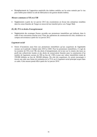 36
 Remplacement de l’apposition matérielle des timbres mobiles sur les actes notariés par le visa
pour timbre pour réduire le coût de fabrication et de gestion desdits timbres.
Mesure commune à l’IS et à l’IR
 Suppression à partir du 1er janvier 2012 des exonérations en faveur des entreprises installées
dans les zones franches de Tanger en raison de leur transfert prévu vers Tanger Med.
IS, IR, TVA et droits d’enregistrement
 Suppression des avantages fiscaux accordés aux promoteurs immobiliers qui réalisent, dans le
cadre d’une convention conclue avec l’Etat, des opérations de construction de cités, résidences ou
campus universitaires à partir du 1er janvier 2012.
Logement social
 Octroi d’incitations aussi bien aux promoteurs immobiliers qu’aux acquéreurs de logements
sociaux sur la période s’étalant entre 2010 et 2020. Pour les promoteurs immobiliers, il s’agit de
les exonérer de l’IS et de l’IR, des droits d’enregistrement, de la taxe sur le ciment, des taxes au
profit des collectivités locales et des droits de conservation foncière pour la construction d’un
nombre de logements sociaux de 500 au lieu de 1.500 et pour une valeur immobilière totale de
250.000 dirhams au lieu de 200.000 dirhams. Du côté des acquéreurs, ils seront encouragés à
travers une aide sous forme de restitution de la TVA sur le logement social principal acquis dans
ce cadre. Cette mesure prend effet à partir du 1er janvier 2010.
 