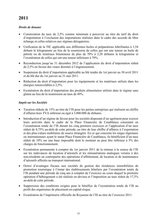 37
2011
Droits de douane
 Consécration du taux de 2,5% comme minimum à percevoir au titre du tarif du droit
d’importation à l’exclusion des importations réalisées dans le cadre des accords de libre
échange et celles relatives aux régimes dérogatoires.
 Unification de la TIC applicable aux différentes huiles et préparations lubrifiantes à 1,54
dirham le kilogramme au lieu de la soumission de celles qui ont une teneur en huile de
pétrole ou de minéraux bitumineux de plus de 70% à 2,28 dirhams le kilogramme et
l’exonération de celles qui ont une teneur inférieure à 70%.
 Reconduction jusqu’au 31 décembre 2012 de l’application du droit d’importation réduit
de 2,5% en faveur des veaux destinés à l’engraissement.
 Suspension du droit d’importation applicable au blé tendre du 1er janvier au 30 avril 2011
et du blé dur du 1er janvier au 31 mai 2011.
 Réduction du droit d’importation pour les équipements et les matériaux utilisés dans les
énergies renouvelables à 2,5%.
 Exonération du droit d’importation des produits alimentaires utilisés dans le régime sans
gluten au lieu de la soumission au taux de 49%.
Impôt sur les Sociétés
 Taxation réduite de 15% au titre de l’IS pour les petites entreprises qui réalisent un chiffre
d’affaires hors TVA inférieur ou égal à 3.000.000 de dirhams.
 Introduction d’un régime de faveur pour les sociétés disposant d’un agrément pour exercer
leurs activités dans le cadre de la Place Financière de Casablanca consistant en
l’exonération totale de l’IS durant les cinq premiers exercices et l’application d’un taux
réduit de 8,75% au-delà de cette période, au titre de leur chiffre d’affaires à l’exportation
et des plus-values mobilières de source étrangère. En ce qui concerne les sièges régionaux
ou internationaux ayant le statut Place Financière de Casablanca, ils bénéficient d’un taux
réduit de 10% sur une base imposable dont le montant ne peut être inférieur à 5% des
charges de fonctionnement.
 Exonération permanente à compter du 1er janvier 2011 de la retenue à la source de l’IS
sur les redevances de location d’aéronefs et les rémunérations analogues versées à des
non-résidents en contrepartie des opérations d’affrètement, de location et de maintenance
d’aéronefs affectés au transport international.
 Octroi d’avantages fiscaux aux sociétés de gestion des résidences immobilières de
promotion touristique à l’instar des établissements hôteliers par l’exonération totale de
l’IS pendant une période de cinq ans à compter de l’exercice au cours duquel la première
opération d’hébergement a été réalisée en devises et l’imposition au taux réduit de 17,5%
au-delà de cette période.
 Suppression des conditions exigées pour le bénéfice de l’exonération totale de l’IS au
profit des organismes de placement en capital-risque.
 Exonération de l’imprimerie officielle du Royaume de l’IS au titre de l’exercice 2011.
 