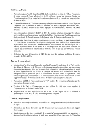 38
Impôt sur le Revenu
 Prorogation, jusqu’au 31 décembre 2012, de l’exonération au titre de l’IR de l’indemnité
de stage mensuelle brute plafonnée à 6.000 dirhams versée au stagiaire, lauréat de
l’enseignement supérieur ou de la formation professionnelle et recruté par les entreprises
du secteur privé.
 Exonération au titre de l’IR des revenus et profits générés dans le cadre du Plan d’Epargne
Logement (PEL) plafonné à 400.000 dirhams, du Plan d’Epargne Education (PEE)
plafonné à 300.000 dirhams et du Plan d’Epargne en Actions (PEA) plafonné à 600.000
dirhams.
 Imposition au taux libératoire de l’IR de 20% des revenus salariaux perçus par les salariés
qui travaillent pour le compte de sociétés de la Place Financière de Casablanca pour une
durée maximale de 5 ans à compter de la date de prise de fonction desdits salariés.
 Amélioration du régime de transformation des personnes physiques en sociétés soumises à
l’IS en accordant la neutralité fiscale par la réintégration dans les bénéfices imposables de
la plus-value nette réalisée sur l’apport des biens amortissables, par fraction égale, sur la
période d’amortissement de ces biens et la non imposition des plus-values réalisées sur
l’apport des éléments non amortissables (terrains) sauf en cas de leur retrait ou cession
ultérieurs.
 Réduction du taux d’imposition à l’IR des revenus de capitaux mobiliers de source
étrangère de 30% à 15%.
Taxe sur la valeur ajoutée
 Introduction d’un délai supplémentaire pour bénéficier de l’exonération de la TVA en plus
des délais de 24 mois et de 36 mois en faveur des nouvelles entreprises leur permettant
d’engager des dépenses liées aux premiers frais nécessaires à leurs installations. Il s’agit
du délai supplémentaire de 3 mois à compter du premier acte commercial pour les
entreprises qui ne procèdent pas à la construction de leurs unités d’exploitation. Pour
celles qui procèdent, elles-mêmes, à la construction de leurs unités d’exploitation, le délai
supplémentaire est de 6 mois dans la limite de 12 mois en cas de force majeure.
 Prorogation à 2011 de l’exonération de la TVA au titre des opérations effectuées par les
associations de micro-crédit.
 Taxation à la TVA à l’importation au taux réduit de 10% des veaux destinés à
l’engraissement au titre de l’année 2011.
 Augmentation des taux spécifiques de TVA sur l’or et l’argent de 4 à 5 dirhams le
gramme pour l’or et de 0,10 à 0,5 dirham le gramme d’argent.
Droits d’Enregistrement
 Possibilité d’accomplissement de la formalité de l’enregistrement des actes et conventions
en ligne.
 Application de droits de timbre de 20 dirhams sur tout document établi sur support
électronique.
 Assujettissement des titres constitutifs de propriété d’immeubles établis par les adouls et
dénommés « Moulkia ou istimrar al Melk » au taux réduit d’enregistrement de 3% au lieu
 