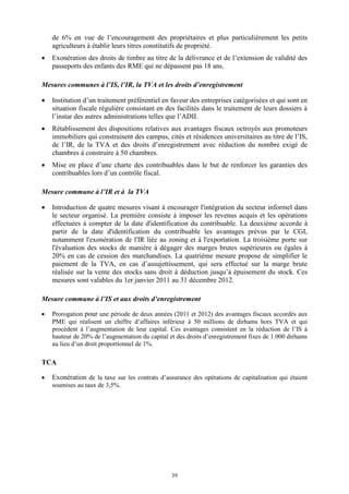 39
de 6% en vue de l’encouragement des propriétaires et plus particulièrement les petits
agriculteurs à établir leurs titres constitutifs de propriété.
 Exonération des droits de timbre au titre de la délivrance et de l’extension de validité des
passeports des enfants des RME qui ne dépassent pas 18 ans.
Mesures communes à l’IS, l’IR, la TVA et les droits d’enregistrement
 Institution d’un traitement préférentiel en faveur des entreprises catégorisées et qui sont en
situation fiscale régulière consistant en des facilités dans le traitement de leurs dossiers à
l’instar des autres administrations telles que l’ADII.
 Rétablissement des dispositions relatives aux avantages fiscaux octroyés aux promoteurs
immobiliers qui construisent des campus, cités et résidences universitaires au titre de l’IS,
de l’IR, de la TVA et des droits d’enregistrement avec réduction du nombre exigé de
chambres à construire à 50 chambres.
 Mise en place d’une charte des contribuables dans le but de renforcer les garanties des
contribuables lors d’un contrôle fiscal.
Mesure commune à l’IR et à la TVA
 Introduction de quatre mesures visant à encourager l'intégration du secteur informel dans
le secteur organisé. La première consiste à imposer les revenus acquis et les opérations
effectuées à compter de la date d'identification du contribuable. La deuxième accorde à
partir de la date d'identification du contribuable les avantages prévus par le CGI,
notamment l'exonération de l'IR liée au zoning et à l'exportation. La troisième porte sur
l'évaluation des stocks de manière à dégager des marges brutes supérieures ou égales à
20% en cas de cession des marchandises. La quatrième mesure propose de simplifier le
paiement de la TVA, en cas d’assujettissement, qui sera effectué sur la marge brute
réalisée sur la vente des stocks sans droit à déduction jusqu’à épuisement du stock. Ces
mesures sont valables du 1er janvier 2011 au 31 décembre 2012.
Mesure commune à l’IS et aux droits d’enregistrement
 Prorogation pour une période de deux années (2011 et 2012) des avantages fiscaux accordés aux
PME qui réalisent un chiffre d’affaires inférieur à 50 millions de dirhams hors TVA et qui
procèdent à l’augmentation de leur capital. Ces avantages consistent en la réduction de l’IS à
hauteur de 20% de l’augmentation du capital et des droits d’enregistrement fixes de 1.000 dirhams
au lieu d’un droit proportionnel de 1%.
TCA
 Exonération de la taxe sur les contrats d’assurance des opérations de capitalisation qui étaient
soumises au taux de 3,5%.
 