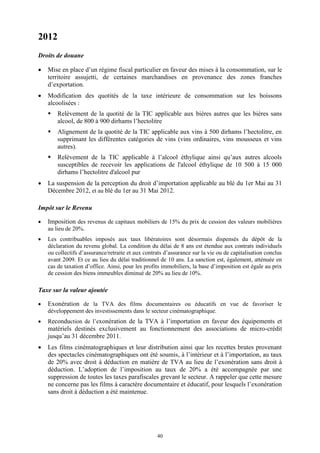 40
2012
Droits de douane
 Mise en place d’un régime fiscal particulier en faveur des mises à la consommation, sur le
territoire assujetti, de certaines marchandises en provenance des zones franches
d’exportation.
 Modification des quotités de la taxe intérieure de consommation sur les boissons
alcoolisées :
 Relèvement de la quotité de la TIC applicable aux bières autres que les bières sans
alcool, de 800 à 900 dirhams l’hectolitre
 Alignement de la quotité de la TIC applicable aux vins à 500 dirhams l’hectolitre, en
supprimant les différentes catégories de vins (vins ordinaires, vins mousseux et vins
autres).
 Relèvement de la TIC applicable à l’alcool éthylique ainsi qu’aux autres alcools
susceptibles de recevoir les applications de l'alcool éthylique de 10 500 à 15 000
dirhams l’hectolitre d'alcool pur
 La suspension de la perception du droit d’importation applicable au blé du 1er Mai au 31
Décembre 2012, et au blé du 1er au 31 Mai 2012.
Impôt sur le Revenu
 Imposition des revenus de capitaux mobiliers de 15% du prix de cession des valeurs mobilières
au lieu de 20%.
 Les contribuables imposés aux taux libératoires sont désormais dispensés du dépôt de la
déclaration du revenu global. La condition du délai de 8 ans est étendue aux contrats individuels
ou collectifs d’assurance/retraite et aux contrats d’assurance sur la vie ou de capitalisation conclus
avant 2009. Et ce au lieu du délai traditionnel de 10 ans. La sanction est, également, atténuée en
cas de taxation d’office. Ainsi, pour les profits immobiliers, la base d’imposition est égale au prix
de cession des biens immeubles diminué de 20% au lieu de 10%.
Taxe sur la valeur ajoutée
 Exonération de la TVA des films documentaires ou éducatifs en vue de favoriser le
développement des investissements dans le secteur cinématographique.
 Reconduction de l’exonération de la TVA à l’importation en faveur des équipements et
matériels destinés exclusivement au fonctionnement des associations de micro-crédit
jusqu’au 31 décembre 2011.
 Les films cinématographiques et leur distribution ainsi que les recettes brutes provenant
des spectacles cinématographiques ont été soumis, à l’intérieur et à l’importation, au taux
de 20% avec droit à déduction en matière de TVA au lieu de l’exonération sans droit à
déduction. L’adoption de l’imposition au taux de 20% a été accompagnée par une
suppression de toutes les taxes parafiscales grevant le secteur. A rappeler que cette mesure
ne concerne pas les films à caractère documentaire et éducatif, pour lesquels l’exonération
sans droit à déduction a été maintenue.
 