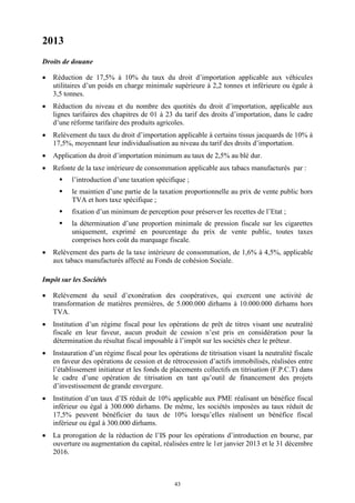43
2013
Droits de douane
 Réduction de 17,5% à 10% du taux du droit d’importation applicable aux véhicules
utilitaires d’un poids en charge minimale supérieure à 2,2 tonnes et inférieure ou égale à
3,5 tonnes.
 Réduction du niveau et du nombre des quotités du droit d’importation, applicable aux
lignes tarifaires des chapitres de 01 à 23 du tarif des droits d’importation, dans le cadre
d’une réforme tarifaire des produits agricoles.
 Relèvement du taux du droit d’importation applicable à certains tissus jacquards de 10% à
17,5%, moyennant leur individualisation au niveau du tarif des droits d’importation.
 Application du droit d’importation minimum au taux de 2,5% au blé dur.
 Refonte de la taxe intérieure de consommation applicable aux tabacs manufacturés par :
 l’introduction d’une taxation spécifique ;
 le maintien d’une partie de la taxation proportionnelle au prix de vente public hors
TVA et hors taxe spécifique ;
 fixation d’un minimum de perception pour préserver les recettes de l’Etat ;
 la détermination d’une proportion minimale de pression fiscale sur les cigarettes
uniquement, exprimé en pourcentage du prix de vente public, toutes taxes
comprises hors coût du marquage fiscale.
 Relèvement des parts de la taxe intérieure de consommation, de 1,6% à 4,5%, applicable
aux tabacs manufacturés affecté au Fonds de cohésion Sociale.
Impôt sur les Sociétés
 Relèvement du seuil d’exonération des coopératives, qui exercent une activité de
transformation de matières premières, de 5.000.000 dirhams à 10.000.000 dirhams hors
TVA.
 Institution d’un régime fiscal pour les opérations de prêt de titres visant une neutralité
fiscale en leur faveur, aucun produit de cession n’est pris en considération pour la
détermination du résultat fiscal imposable à l’impôt sur les sociétés chez le prêteur.
 Instauration d’un régime fiscal pour les opérations de titrisation visant la neutralité fiscale
en faveur des opérations de cession et de rétrocession d’actifs immobilisés, réalisées entre
l’établissement initiateur et les fonds de placements collectifs en titrisation (F.P.C.T) dans
le cadre d’une opération de titrisation en tant qu’outil de financement des projets
d’investissement de grande envergure.
 Institution d’un taux d’IS réduit de 10% applicable aux PME réalisant un bénéfice fiscal
inférieur ou égal à 300.000 dirhams. De même, les sociétés imposées au taux réduit de
17,5% peuvent bénéficier du taux de 10% lorsqu’elles réalisent un bénéfice fiscal
inférieur ou égal à 300.000 dirhams.
 La prorogation de la réduction de l’IS pour les opérations d’introduction en bourse, par
ouverture ou augmentation du capital, réalisées entre le 1er janvier 2013 et le 31 décembre
2016.
 