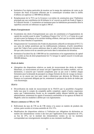 46
 Institution d’un régime particulier de taxation sur la marge des opérations de vente ou de
livraison des biens d’occasion effectués par le commerçant revendeur dont le chiffre
d’affaires est supérieur à 2 000 000 de dirhams.
 Remplacement de la TVA sur la livraison à soi-même de construction pour l’habitation
principale par une contribution de 60 dirhams le m² couvert au profit du Fonds d’Appui à
la Cohésion Sociale. L’exonération est maintenue pour les habitations personnelles dont la
superficie couverte est inférieure ou égale à 300 m².
Droits d’enregistrement
 Exonération des droits d’enregistrement aux actes de constitution et d’augmentation de
capital des sociétés ayant le statut "Casablanca Finance City" (C.F.C.), à l’instar de ce qui
est prévu pour les banques et les sociétés holding offshore, ainsi que les sociétés installées
dans les zones franches d’exportation.
 Elargissement de l’exonération des Fonds de placements collectifs en titrisation (F.P.C.T.)
aux actes de rachats postérieurs par les établissements initiateurs, d’actifs immobiliers
ayant fait l’objet d’une cession antérieure dans le cadre d’une opération de titrisation, du
fait que cette cession revêt un caractère provisoire dans le mécanisme de titrisation.
 Institution d’un droit fixe de 1.000 DH sur les constitutions et les augmentations de capital
des sociétés au lieu du droit proportionnel de 1% lorsque le capital souscrit n’excède pas
500.000 dirhams.
Droits de timbre
 Abrogation des dispositions relatives au mode de recouvrement des droits de timbre.
Désormais, ce recouvrement est assuré soit par l’apposition de timbres mobiles, soit sur
déclaration, à souscrire par l’autorité compétente pour ne pas avoir à timbrer chaque
formulaire pour la demande du passeport ou chaque formule du titre de voyage ou laissez-
passer ou en encore par tout autre mode à déterminer par décision du Ministre des
finances ou la personne déléguée par lui, notamment le paiement des droits de timbre par
voie électronique.
TSAVA
 Diversification du mode de recouvrement de la TSAVA par la possibilité d’acquitter
ladite taxe pour le compte du comptable public compétent, auprès d’autres organismes
autres que l’administration fiscale ou du comptable public dûment habilité par ladite
administration, notamment les agents d’assurances automobiles et les agences de Barid Al
Maghrib, selon les modalités à définir par voie réglementaire.
Mesures communes à l’IR et à l’IS
 Relèvement du taux de l’IS ou de l’IR retenu à la source en matière de produits des
actions, parts sociales et revenus assimilés de 10 à 15%.
 Modification des dispositions relatives à l’infraction aux obligations de déclaration en
matière des rémunérations versées à des tiers par l’application d’une majoration de 15%,
au lieu de 25%, sur le montant des rémunérations versées ou sur les montants
correspondant aux renseignements incomplets ou aux montants insuffisants .
 