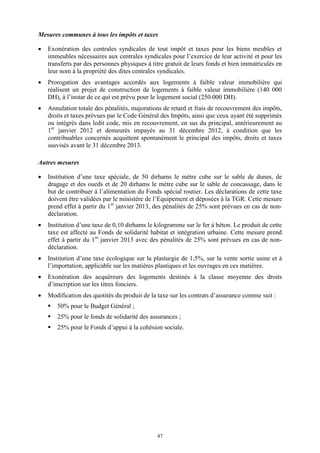 47
Mesures communes à tous les impôts et taxes
 Exonération des centrales syndicales de tout impôt et taxes pour les biens meubles et
immeubles nécessaires aux centrales syndicales pour l’exercice de leur activité et pour les
transferts par des personnes physiques à titre gratuit de leurs fonds et bien immatriculés en
leur nom à la propriété des dites centrales syndicales.
 Prorogation des avantages accordés aux logements à faible valeur immobilière qui
réalisent un projet de construction de logements à faible valeur immobilière (140 000
DH), à l’instar de ce qui est prévu pour le logement social (250.000 DH).
 Annulation totale des pénalités, majorations de retard et frais de recouvrement des impôts,
droits et taxes prévues par le Code Général des Impôts, ainsi que ceux ayant été supprimés
ou intégrés dans ledit code, mis en recouvrement, en sus du principal, antérieurement au
1er
janvier 2012 et demeurés impayés au 31 décembre 2012, à condition que les
contribuables concernés acquittent spontanément le principal des impôts, droits et taxes
susvisés avant le 31 décembre 2013.
Autres mesures
 Institution d’une taxe spéciale, de 50 dirhams le mètre cube sur le sable de dunes, de
dragage et des oueds et de 20 dirhams le mètre cube sur le sable de concassage, dans le
but de contribuer à l’alimentation du Fonds spécial routier. Les déclarations de cette taxe
doivent être validées par le ministère de l’Equipement et déposées à la TGR. Cette mesure
prend effet à partir du 1er
janvier 2013, des pénalités de 25% sont prévues en cas de non-
déclaration.
 Institution d’une taxe de 0,10 dirhams le kilogramme sur le fer à béton. Le produit de cette
taxe est affecté au Fonds de solidarité habitat et intégration urbaine. Cette mesure prend
effet à partir du 1er
janvier 2013 avec des pénalités de 25% sont prévues en cas de non-
déclaration.
 Institution d’une taxe écologique sur la plasturgie de 1,5%, sur la vente sortie usine et à
l’importation, applicable sur les matières plastiques et les ouvrages en ces matières.
 Exonération des acquéreurs des logements destinés à la classe moyenne des droits
d’inscription sur les titres fonciers.
 Modification des quotités du produit de la taxe sur les contrats d’assurance comme suit :
 50% pour le Budget Général ;
 25% pour le fonds de solidarité des assurances ;
 25% pour le Fonds d’appui à la cohésion sociale.
 