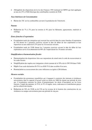 6
 Abrogation des dispositions de la Loi des Finances 1992 instituant la CRPFE qui était appliquée
au taux de 25% à l'IGR théorique des contribuables exonérés de l'IGR.
Taxe Intérieure de Consommation
 Baisse des TIC sur les combustibles servant à la production de l’électricité.
Patente
 Réduction de 7% à 3% pour les terrains et 4% pour les bâtiments, agencements, matériels et
outillage.
Zones franches d’exportation
 Exonération totale des entreprises qui exercent leur activité dans les zones franches d’exportation
de l’IS durant les 5 premiers exercices suivant la date du début de leur exploitation et leur
imposition au taux réduit de 8,75% pour les 10 exercices suivants.
 Exonération totale de l’IGR durant les 5 premiers exercices suivant la date du début de leur
exploitation suivie d’un abattement de 80% de l’impôt durant les 10 années suivantes.
Simplification et harmonisation fiscales
 Harmonisation des dispositions liées aux majorations de retard entre le code du recouvrement et
les codes fiscaux.
 Simplification des impôts avec intégration à droit constant de la TPI et de la TPCVM dans l’IGR.
 Dépôt d’une seule déclaration IS-TVA ou IGR-TVA dans un délai d’un mois.
 Renonciation au recouvrement des cotes inférieures ou égales à 200 dirhams.
Mesures sociales
 Exonération des promoteurs immobiliers qui s’engagent à construire des internats et résidences
universitaires dont la capacité d’accueil serait au moins de 1000 lits durant une période de trois
ans. L’exonération concerne les droits d’enregistrement, les droits d’inscription sur les livres
fonciers, l’impôt des patentes, la TVA, la TU et impôts, taxes, redevances et contributions perçus
par les collectivités locales.
 Réduction de 50% de l’IGR ou de l’IS sur les revenus de la location des constructions de ces
résidences ou campus universitaires pour une période de cinq ans.
 
