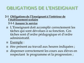 2-1 Obligationsde l’Enseignant à l’intérieur de
l’établissement scolaire
2-1-1 Assurer le service
 L’Enseignant doit accomplir correctement les
tâches qui sont dévolues à sa fonction. Ces
tâches sont d’ordre pédagogique et d’ordre
administratif.
 Exemple :
 être présent au travail aux heures indiquées ;
 dispenser correctement les cours aux élèves en
respectant le programme et la progression ;
 