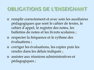  remplir correctement et avec soin les auxiliaires
pédagogiques que sont le cahier de textes, le
cahier d’appel, le registre des notes, les
bulletins de notes et les livrets scolaires ;
 respecter la fréquence et le rythme des
évaluations ;
 corriger les évaluations, les copies puis les
rendre dans les délais indiqués ;
 assister aux réunions administratives et
pédagogiques ;
 