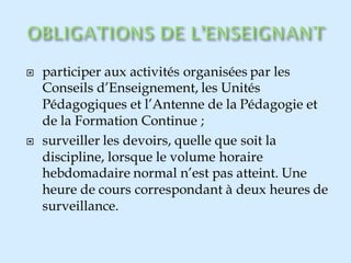  participer aux activités organisées par les
Conseils d’Enseignement, les Unités
Pédagogiques et l’Antenne de la Pédagogie et
de la Formation Continue ;
 surveiller les devoirs, quelle que soit la
discipline, lorsque le volume horaire
hebdomadaire normal n’est pas atteint. Une
heure de cours correspondant à deux heures de
surveillance.
 