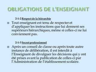 2-1-2 Respectde la hiérarchie
 Tout enseignant est tenu de respecter et
d’appliquer les instructions que lui donnent ses
supérieurs hiérarchiques,même si celles-ci ne lui
conviennent pas.
2-1-3 Secretprofessionnel
 Après un conseil de classe ou après toute autre
instance de délibération, il est interdit à
l’Enseignant de divulguer les décisions qui y ont
été prises avant la publication de celles-ci par
l’Administration de l’établissement scolaire.
 