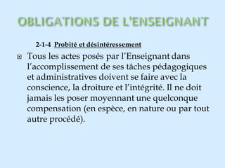 2-1-4 Probité et désintéressement
 Tous les actes posés par l’Enseignant dans
l’accomplissement de ses tâches pédagogiques
et administratives doivent se faire avec la
conscience, la droiture et l’intégrité. Il ne doit
jamais les poser moyennant une quelconque
compensation (en espèce, en nature ou par tout
autre procédé).
 