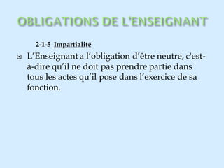 2-1-5 Impartialité
 L’Enseignant a l’obligation d’être neutre, c'est-
à-dire qu’il ne doit pas prendre partie dans
tous les actes qu’il pose dans l’exercice de sa
fonction.
 
