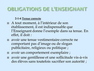 2-1-6 Tenue correcte
 A tout moment, à l’intérieur de son
établissement, il est indispensable que
l’Enseignant donne l’exemple dans sa tenue. En
effet, il doit :
 avoir une tenue vestimentaire correcte ne
comportant pas d’image ou de slogan
publicitaire, religieux ou politique ;
 avoir un comportement exemplaire ;
 avoir une gentillesse et une sollicitude vis-à-vis
des élèves sans toutefois sacrifier son autorité ;
 