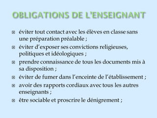  éviter tout contact avec les élèves en classe sans
une préparation préalable ;
 éviter d’exposer ses convictions religieuses,
politiques et idéologiques ;
 prendre connaissance de tous les documents mis à
sa disposition ;
 éviter de fumer dans l’enceinte de l’établissement ;
 avoir des rapports cordiaux avec tous les autres
enseignants ;
 être sociable et proscrire le dénigrement ;
 