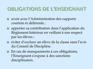  avoir avec l’Administration des rapports
courtois et déférents ;
 apporter sa contribution dans l’application du
Règlement Intérieur en veillant à son respect
par les élèves ;
 éviter d’exclure un élève de la classe sans l’avis
du Conseil de Discipline.
 En cas de manquements à ces obligations,
l’Enseignant s’expose à des sanctions
disciplinaires.
 