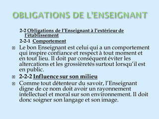 2-2 Obligations de l’Enseignant à l’extérieur de
l’établissement
2-2-1 Comportement
 Le bon Enseignant est celui qui a un comportement
qui inspire confiance et respect à tout moment et
en tout lieu. Il doit par conséquent éviter les
altercations et les grossièretés surtout lorsqu’il est
en public.
 2-2-2 Influence sur son milieu
 Comme tout détenteur du savoir, l’Enseignant
digne de ce nom doit avoir un rayonnement
intellectuel et moral sur son environnement. Il doit
donc soigner son langage et son image.
 