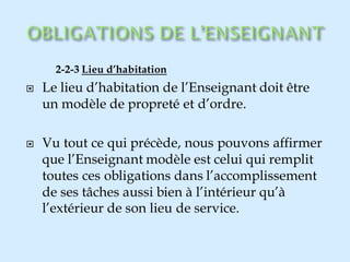 2-2-3 Lieu d’habitation
 Le lieu d’habitation de l’Enseignant doit être
un modèle de propreté et d’ordre.
 Vu tout ce qui précède, nous pouvons affirmer
que l’Enseignant modèle est celui qui remplit
toutes ces obligations dans l’accomplissement
de ses tâches aussi bien à l’intérieur qu’à
l’extérieur de son lieu de service.
 