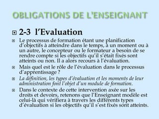 2-3 l’Evaluation
 Le processus de formation étant une planification
d’objectifs à atteindre dans le temps, à un moment ou à
un autre, le concepteur ou le formateur a besoin de se
rendre compte si les objectifs qu’il s’était fixés sont
atteints ou non. Il a alors recours à l’évaluation.
 Mais quel est le rôle de l’évaluation dans le processus
d’apprentissage ?
 La définition, les types d’évaluation et les moments de leur
administration font l’objet d’un module de formation.
 Dans le contexte de cette intervention axée sur les
droits et devoirs, retenons que l’Enseignant modèle est
celui-là qui vérifiera à travers les différents types
d’évaluation si les objectifs qu’il s’est fixés sont atteints.
 