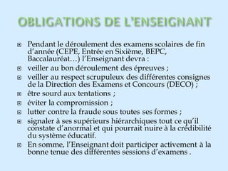  Pendant le déroulement des examens scolaires de fin
d’année (CEPE, Entrée en Sixième, BEPC,
Baccalauréat…) l’Enseignant devra :
 veiller au bon déroulement des épreuves ;
 veiller au respect scrupuleux des différentes consignes
de la Direction des Examens et Concours (DECO) ;
 être sourd aux tentations ;
 éviter la compromission ;
 lutter contre la fraude sous toutes ses formes ;
 signaler à ses supérieurs hiérarchiques tout ce qu’il
constate d’anormal et qui pourrait nuire à la crédibilité
du système éducatif.
 En somme, l’Enseignant doit participer activement à la
bonne tenue des différentes sessions d’examens .
 