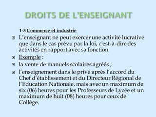 1-3 Commerce et industrie
 L’enseignant ne peut exercer une activité lucrative
que dans le cas prévu par la loi, c'est-à-diredes
activités en rapport avec sa fonction.
 Exemple :
 la vente de manuels scolaires agréés ;
 l’enseignement dans le privé après l’accord du
Chef d’établissement et du Directeur Régional de
l’Education Nationale, mais avec un maximum de
six (06) heures pour les Professeurs de Lycée et un
maximum de huit (08) heures pour ceux de
Collège.
 
