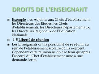  Exemple : les Adjoints aux Chefs d’établissement,
les Directeurs des Etudes, les Chefs
d’établissements, les Directeurs Départementaux,
les Directeurs Régionaux de l’Education
Nationale…
 1-5 Liberté de réunion
 Les Enseignants ont la possibilité de se réunir au
sein de l’établissement scolaire où ils exercent.
Cependant cette réunion ne doit se tenir qu’après
l’accord du Chef d’établissement suite à une
demande écrite.
 