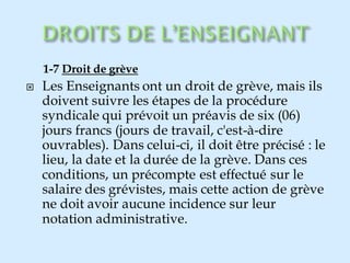 1-7 Droit de grève
 Les Enseignants ont un droit de grève, mais ils
doivent suivre les étapes de la procédure
syndicale qui prévoit un préavis de six (06)
jours francs (jours de travail, c'est-à-dire
ouvrables). Dans celui-ci, il doit être précisé : le
lieu, la date et la durée de la grève. Dans ces
conditions, un précompte est effectué sur le
salaire des grévistes, mais cette action de grève
ne doit avoir aucune incidence sur leur
notation administrative.
 