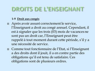 1-9 Droit aux congés
 Après avoir assuré correctement le service,
l’Enseignant a droit au congé annuel. Cependant, il
est à signaler que les trois (03) mois de vacancesne
sont pas un droit car, l’Enseignant peut être
rappelé à tout moment durant cette période, s’il y a
une nécessité de service.
 Comme tout fonctionnaire de l’Etat, si l’Enseignant
a des droits dont il jouit, il a en contre partie des
obligations qu’il est tenu de satisfaire. Ces
obligations sont de plusieurs ordres.
 