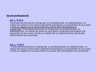 Secret professionnel
Art. L 1110-4
Toute personne prise en charge par un professionnel, un établissement, un
réseau de santé ou tout autre organisme participant à la prévention et aux soins
a droit au respect de sa vie privée et du secret des informations la
concernant .Toute personne prise en charge par un professionnel, un
établissement, un réseau de santé ou tout autre organisme participant à la
prévention et aux soins a droit au respect de sa vie privée et du secret des
informations la concernant
Art. L. 1110-4
- Toute personne prise en charge par un professionnel, un établissement, un
réseau de santé ou tout autre organisme participant à la prévention et aux soins
a droit au respect de sa vie privée et du secret des informations la concernant "
 