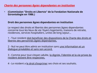Charte des personnes âgées dépendantes en institution
• (Commission "Droits et Libertés" de la Fondation Nationale de
Gérontologie en 1986.)
Droit des personnes âgées dépendantes en institution
Le respect des droits et libertés des personnes âgées dépendantes
concerne tous les lieux de vie: foyers logements, maisons de retraite,
résidences, services hospitaliers, unités de long séjour...
1 - Tout résident doit bénéficier des dispositions de la Charte des droits et
libertés des personnes âgées dépendantes.
2 - Nul ne peut être admis en institution sans une information et un
dialogue préalables et sans son accord.
3 - Comme pour tout citoyen adulte, la dignité, l'identité et la vie privée du
résident doivent être respectées.
4 - Le résident a le droit d'exprimer ses choix et ses souhaits.
 