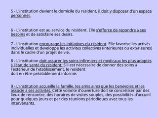 5 - L'institution devient le domicile du résident, il doit y disposer d'un espace
personnel.
6 - L'institution est au service du résident. Elle s'efforce de répondre à ses
besoins et de satisfaire ses désirs.
7 - L'institution encourage les initiatives du résident. Elle favorise les activés
individuelles et développe les activités collectives (intérieures ou extérieures)
dans le cadre d'un projet de vie.
8 - L'institution doit assurer les soins infirmiers et médicaux les plus adaptés
à l'état de santé du résident. S'il est nécessaire de donner des soins à
l'extérieur de l'établissement, le résident
doit en être préalablement informé.
9 - L'institution accueille la famille, les amis ainsi que les bénévoles et les
associe à ses activités. Cette volonté d'ouverture doit se concrétiser par des
lieux de rencontre, des horaires de visites souples, des possibilités d'accueil
pour quelques jours et par des réunions périodiques avec tous les
intervenants.
 