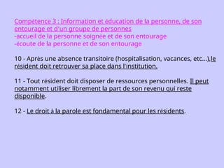 Compétence 3 : Information et éducation de la personne, de son
entourage et d’un groupe de personnes
-accueil de la personne soignée et de son entourage
-écoute de la personne et de son entourage
10 - Après une absence transitoire (hospitalisation, vacances, etc...),le
résident doit retrouver sa place dans l'institution.
11 - Tout résident doit disposer de ressources personnelles. Il peut
notamment utiliser librement la part de son revenu qui reste
disponible.
12 - Le droit à la parole est fondamental pour les résidents.
 