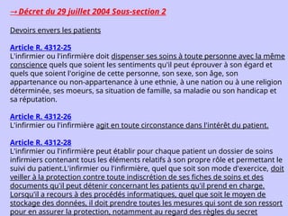  Décret du 29 juillet 2004 Sous-section 2
Devoirs envers les patients
Article R. 4312-25
L'infirmier ou l'infirmière doit dispenser ses soins à toute personne avec la même
conscience quels que soient les sentiments qu'il peut éprouver à son égard et
quels que soient l'origine de cette personne, son sexe, son âge, son
appartenance ou non-appartenance à une ethnie, à une nation ou à une religion
déterminée, ses moeurs, sa situation de famille, sa maladie ou son handicap et
sa réputation.
Article R. 4312-26
L'infirmier ou l'infirmière agit en toute circonstance dans l'intérêt du patient.
Article R. 4312-28
L'infirmier ou l'infirmière peut établir pour chaque patient un dossier de soins
infirmiers contenant tous les éléments relatifs à son propre rôle et permettant le
suivi du patient.L'infirmier ou l'infirmière, quel que soit son mode d'exercice, doit
veiller à la protection contre toute indiscrétion de ses fiches de soins et des
documents qu'il peut détenir concernant les patients qu'il prend en charge.
Lorsqu'il a recours à des procédés informatiques, quel que soit le moyen de
stockage des données, il doit prendre toutes les mesures qui sont de son ressort
pour en assurer la protection, notamment au regard des règles du secret
 