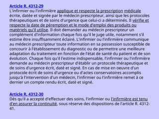 Article R. 4312-29
L'infirmier ou l'infirmière applique et respecte la prescription médicale
écrite, datée et signée par le médecin prescripteur, ainsi que les protocoles
thérapeutiques et de soins d'urgence que celui-ci a déterminés. Il vérifie et
respecte la date de péremption et le mode d'emploi des produits ou
matériels qu'il utilise. Il doit demander au médecin prescripteur un
complément d'information chaque fois qu'il le juge utile, notamment s'il
estime être insuffisamment éclairé. L'infirmier ou l'infirmière communique
au médecin prescripteur toute information en sa possession susceptible de
concourir à l'établissement du diagnostic ou de permettre une meilleure
adaptation du traitement en fonction de l'état de santé du patient et de son
évolution. Chaque fois qu'il l'estime indispensable, l'infirmier ou l'infirmière
demande au médecin prescripteur d'établir un protocole thérapeutique et
de soins d'urgence écrit, daté et signé. En cas de mise en oeuvre d'un
protocole écrit de soins d'urgence ou d'actes conservatoires accomplis
jusqu'à l'intervention d'un médecin, l'infirmier ou l'infirmière remet à ce
dernier un compte rendu écrit, daté et signé.
Article R. 4312-30
Dès qu'il a accepté d'effectuer des soins, l'infirmier ou l'infirmière est tenu
d'en assurer la continuité, sous réserve des dispositions de l'article R. 4312-
41.
 