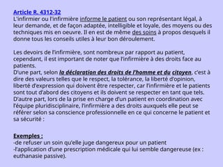 Article R. 4312-32
L'infirmier ou l'infirmière informe le patient ou son représentant légal, à
leur demande, et de façon adaptée, intelligible et loyale, des moyens ou des
techniques mis en oeuvre. Il en est de même des soins à propos desquels il
donne tous les conseils utiles à leur bon déroulement.
Les devoirs de l’infirmière, sont nombreux par rapport au patient,
cependant, il est important de noter que l’infirmière à des droits face au
patients.
D’une part, selon la déclaration des droits de l’homme et du citoyen, c’est à
dire des valeurs telles que le respect, la tolérance, la liberté d’opinion,
liberté d’expression qui doivent être respecter, car l’infirmière et le patients
sont tout d’abord des citoyens et ils doivent se respecter en tant que tels.
D’autre part, lors de la prise en charge d’un patient en coordination avec
l’équipe pluridisciplinaire, l’infirmière a des droits auxquels elle peut se
référer selon sa conscience professionnelle en ce qui concerne le patient et
sa sécurité :
Exemples :
-de refuser un soin qu’elle juge dangereux pour un patient
-l’application d’une prescription médicale qui lui semble dangereuse (ex :
euthanasie passive).
 
