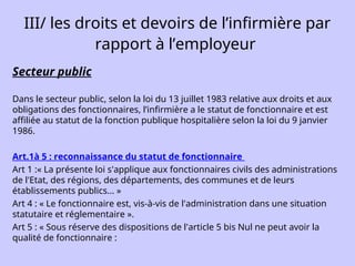 III/ les droits et devoirs de l’infirmière par
rapport à l’employeur
Secteur public
Dans le secteur public, selon la loi du 13 juillet 1983 relative aux droits et aux
obligations des fonctionnaires, l’infirmière a le statut de fonctionnaire et est
affiliée au statut de la fonction publique hospitalière selon la loi du 9 janvier
1986.
Art.1à 5 : reconnaissance du statut de fonctionnaire
Art 1 :« La présente loi s'applique aux fonctionnaires civils des administrations
de l'Etat, des régions, des départements, des communes et de leurs
établissements publics... »
Art 4 : « Le fonctionnaire est, vis-à-vis de l'administration dans une situation
statutaire et réglementaire ».
Art 5 : « Sous réserve des dispositions de l'article 5 bis Nul ne peut avoir la
qualité de fonctionnaire :
 