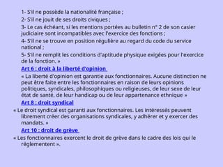 1- S'il ne possède la nationalité française ;
2- S'il ne jouit de ses droits civiques ;
3- Le cas échéant, si les mentions portées au bulletin n° 2 de son casier
judiciaire sont incompatibles avec l'exercice des fonctions ;
4- S'il ne se trouve en position régulière au regard du code du service
national ;
5- S'il ne remplit les conditions d'aptitude physique exigées pour l'exercice
de la fonction. »
Art 6 : droit à la liberté d’opinion
« La liberté d'opinion est garantie aux fonctionnaires. Aucune distinction ne
peut être faite entre les fonctionnaires en raison de leurs opinions
politiques, syndicales, philosophiques ou religieuses, de leur sexe de leur
état de santé, de leur handicap ou de leur appartenance ethnique »
Art 8 : droit syndical
« Le droit syndical est garanti aux fonctionnaires. Les intéressés peuvent
librement créer des organisations syndicales, y adhérer et y exercer des
mandats. »
Art 10 : droit de grève
« Les fonctionnaires exercent le droit de grève dans le cadre des lois qui le
réglementent ».
 