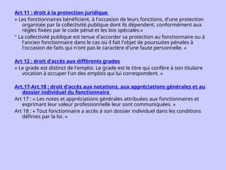 Art 11 : droit à la protection juridique
« Les fonctionnaires bénéficient, à l'occasion de leurs fonctions, d'une protection
organisée par la collectivité publique dont ils dépendent, conformément aux
règles fixées par le code pénal et les lois spéciales.»
" La collectivité publique est tenue d'accorder sa protection au fonctionnaire ou à
l'ancien fonctionnaire dans le cas où il fait l'objet de poursuites pénales à
l'occasion de faits qui n'ont pas le caractère d'une faute personnelle. «
Art 12 : droit d’accès aux différents grades
« Le grade est distinct de l'emploi. Le grade est le titre qui confère à son titulaire
vocation à occuper l'un des emplois qui lui correspondent. »
Art.17-Art.18 : droit d’accès aux notations, aux appréciations générales et au
dossier individuel du fonctionnaire
Art 17 : « Les notes et appréciations générales attribuées aux fonctionnaires et
exprimant leur valeur professionnelle leur sont communiquées. »
Art 18 : « Tout fonctionnaire a accès à son dossier individuel dans les conditions
définies par la loi. »
 