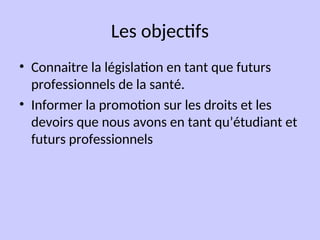 Les objectifs
• Connaitre la législation en tant que futurs
professionnels de la santé.
• Informer la promotion sur les droits et les
devoirs que nous avons en tant qu’étudiant et
futurs professionnels
 