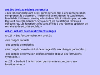 Art 20 : droit au régime de retraite
« Les fonctionnaires ont droit, après service fait, à une rémunération
comprenant le traitement, l'indemnité de résidence, le supplément
familial de traitement ainsi que les indemnités instituées par un texte
législatif ou réglementaire. S'y ajoutent les prestations familiales
obligatoires. Les fonctionnaires sont affiliés à des régimes spéciaux de
retraite et de sécurité sociale. »
Art.21- Art.22 : droit au différents congés
Art 21 : « Les fonctionnaires ont droit à :
-des congés annuels ;
-des congés de maladie ;
-des congés de maternité et des congés liés aux charges parentales ;
-des congés de formation professionnelle et pour des formations
syndicales. »
Art 22 : « Le droit à la formation permanente est reconnu aux
fonctionnaires. »
 