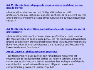 Art 25 : Devoir déontologique de ne pas exercer en dehors de son
lieu de travail
« Les fonctionnaires consacrent l'intégralité de leur activité
professionnelle aux tâches qui leur sont confiées. Ils ne peuvent exercer
à titre professionnel une activité privée lucrative de quelque nature que
ce soit. »
Art 26 : Devoir de discrétion professionnelle et de respect du secret
professionnel
« Les fonctionnaires sont tenus au secret professionnel dans le cadre
des règles instituées dans le code pénal. Les fonctionnaires doivent faire
preuve de discrétion professionnelle pour tous les faits, informations ou
documents dont ils ont connaissance dans l'exercice ou à l'occasion de
l'exercice de leurs fonctions.»
Art 28: Devoir d ’obéissance à son supérieur
Tout fonctionnaire, quel que soit son rang dans la hiérarchie est
responsable de l’exécution des tâches qui lui sont confiées. Il doit se
conformer aux instructions de son supérieur hiérarchique sauf dans le
cas où l’ordre donné est manifestement illégal et de nature à
compromettre gravement un intérêt public
 