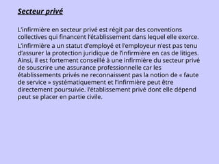 Secteur privé
L’infirmière en secteur privé est régit par des conventions
collectives qui financent l’établissement dans lequel elle exerce.
L’infirmière a un statut d’employé et l’employeur n’est pas tenu
d’assurer la protection juridique de l’infirmière en cas de litiges.
Ainsi, il est fortement conseillé à une infirmière du secteur privé
de souscrire une assurance professionnelle car les
établissements privés ne reconnaissent pas la notion de « faute
de service » systématiquement et l’infirmière peut être
directement poursuivie. l’établissement privé dont elle dépend
peut se placer en partie civile.
 