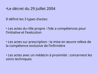 •Le décret du 29 Juillet 2004
Il définit les 3 types d’actes:
• Les actes du rôle propre : l’ide a compétences pour
l’initiative et l’exécution
• Les actes sur prescription : la mise en œuvre relève de
la compétence exclusive de l’infirmière
• Les actes avec un médecin à proximité : concernent les
soins techniques
 