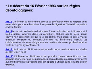 • Le décret du 16 Février 1993 sur les règles
déontologiques:
Art. 2 L'infirmier ou l'infirmière exerce sa profession dans le respect de la
vie et de la personne humaine. Il respecte la dignité et l'intimité du patient
et de la famille.
Art. 4Le secret professionnel s'impose à tout infirmier ou infirmière et à
tout étudiant infirmier dans les conditions établies par la loi.Le secret
couvre non seulement ce qui lui a été confié, mais aussi ce qu'il a vu, lu,
entendu, constaté ou compris.L'infirmier ou l'infirmière instruit ses
collaborateurs de leurs obligations en matière de secret professionnel et
veille à ce qu'ils s'y conforment.
Art. 6 L'infirmier ou l'infirmière est tenu de porter assistance aux malades
ou blessés en péril.
Art. 15 L'infirmier ou l'infirmière doit prendre toutes précautions en son
pouvoir pour éviter que des personnes non autorisées puissent avoir accès
aux médicaments et produits qu’il est appelé à utiliser dans le cadre de son
exercice.
 