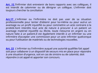 Art .12 l’infirmier doit entretenir de bons rapports avec ses collègues, il
est interdit de calomnier ou de dénigrer un collègue. L’infirmier doit
toujours chercher la conciliation
Art.17 L'infirmier ou l'infirmière ne doit pas user de sa situation
professionnelle pour tenter d’obtenir pour lui-même ou pour autrui un
avantage ou un profit injustifié ou pour commettre un acte contraire à la
probité.Sont interdits tout acte de nature à procurer à un patient un
avantage matériel injustifié ou illicite, toute ristourne en argent ou en
nature faite à un patient.Il est également interdit à un infirmier ou une
infirmière d’accepter une commission pour un acte infirmier quelconque
ou pour l’utilisation de matériels ou de technologies nouvelles.
Art. 22 L'infirmier ou l'infirmière auquel une autorité qualifiée fait appel
soit pour collaborer à un dispositif de secours mis en place pour répondre
à une situation d’urgence, soit en cas de sinistre ou de calamité, doit
répondre à cet appel et apporter son concours.
 