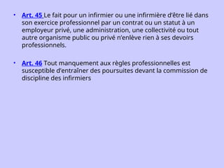 • Art. 45 Le fait pour un infirmier ou une infirmière d’être lié dans
son exercice professionnel par un contrat ou un statut à un
employeur privé, une administration, une collectivité ou tout
autre organisme public ou privé n’enlève rien à ses devoirs
professionnels.
• Art. 46 Tout manquement aux règles professionnelles est
susceptible d’entraîner des poursuites devant la commission de
discipline des infirmiers
 