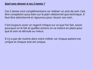 Quel sens donner à ces 2 textes ?
Ces 2 textes sont complémentaire car réaliser un acte de soin c’est
être compétent aussi bien sur le plan relationnel que technique. Il
faut être attentionné et rigoureux pour réussir son soin.
C’est toujours avoir un regard critique sur ce que l’on fait, savoir
pourquoi on le fait et quelles actions on va mettre en place pour
que le soin se déroule au mieux.
Il n’y a pas de routine dans notre métier car chaque patient est
unique et chaque acte est unique.
 