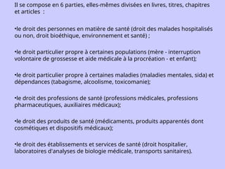 Il se compose en 6 parties, elles-mêmes divisées en livres, titres, chapitres
et articles :
•le droit des personnes en matière de santé (droit des malades hospitalisés
ou non, droit bioéthique, environnement et santé) ;
•le droit particulier propre à certaines populations (mère - interruption
volontaire de grossesse et aide médicale à la procréation - et enfant);
•le droit particulier propre à certaines maladies (maladies mentales, sida) et
dépendances (tabagisme, alcoolisme, toxicomanie);
•le droit des professions de santé (professions médicales, professions
pharmaceutiques, auxiliaires médicaux);
•le droit des produits de santé (médicaments, produits apparentés dont
cosmétiques et dispositifs médicaux);
•le droit des établissements et services de santé (droit hospitalier,
laboratoires d'analyses de biologie médicale, transports sanitaires).
 